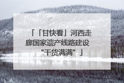 「甘快看」河西走廊国家遗产线路建设“干货满满”