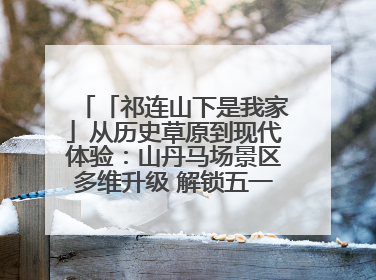 「祁连山下是我家」从历史草原到现代体验:山丹马场景区多维升级 解锁五一文旅新玩法
