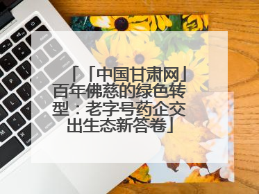 「中国甘肃网」百年佛慈的绿色转型：老字号药企交出生态新答卷