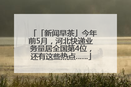 「新闻早茶」今年前5月，河北快递业务量居全国第4位，还有这些热点……