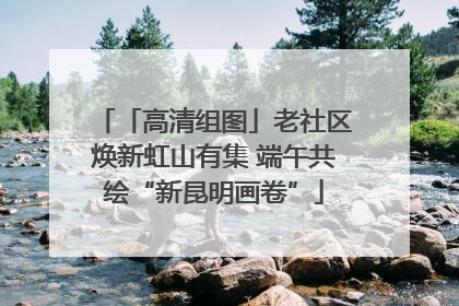 「高清组图」老社区焕新虹山有集 端午共绘“新昆明画卷”