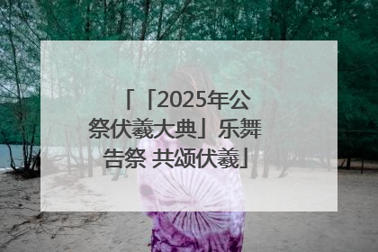 「2025年公祭伏羲大典」乐舞告祭 共颂伏羲