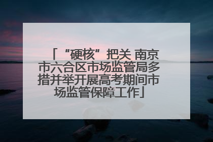 “硬核”把关 南京市六合区市场监管局多措并举开展高考期间市场监管保障工作