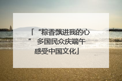 “粽香飘进我的心” 多国民众庆端午感受中国文化