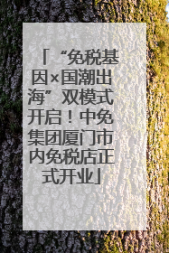 “免税基因×国潮出海”双模式开启！中免集团厦门市内免税店正式开业