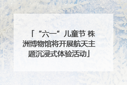 “六一”儿童节 株洲博物馆将开展航天主题沉浸式体验活动