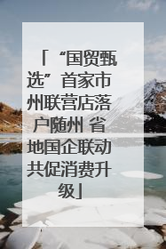 “国贸甄选”首家市州联营店落户随州 省地国企联动共促消费升级