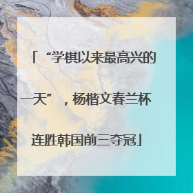 “学棋以来最高兴的一天”，杨楷文春兰杯连胜韩国前三夺冠