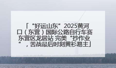“好运山东”2025黄河口（东营）国际公路自行车赛东营区龙居站 完美“抄作业”，苦战最后时刻黄衫易主