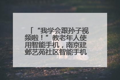 “我学会跟孙子视频啦！”教老年人使用智能手机，南京建邺艺苑社区智能手机课堂圆满落幕