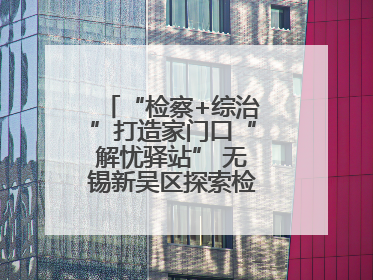 “检察+综治”打造家门口“解忧驿站” 无锡新吴区探索检察服务新路径