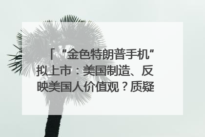 “金色特朗普手机”拟上市：美国制造、反映美国人价值观？质疑者：像天方夜谭
