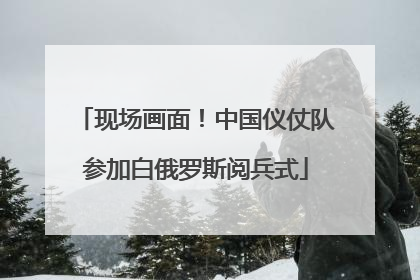 现场画面！中国仪仗队参加白俄罗斯阅兵式