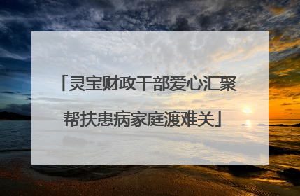 灵宝财政干部爱心汇聚 帮扶患病家庭渡难关