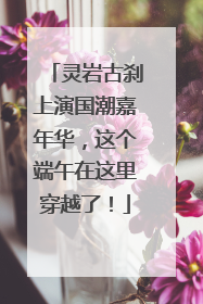 灵岩古刹上演国潮嘉年华，这个端午在这里穿越了！