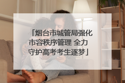 烟台市城管局强化市容秩序管理 全力守护高考考生逐梦