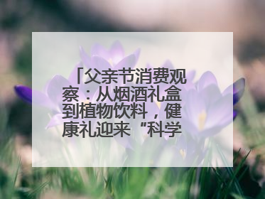 父亲节消费观察：从烟酒礼盒到植物饮料，健康礼迎来“科学养生”新世代