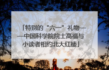 特别的“六一”礼物——中国科学院院士高福与小读者相约北大红楼