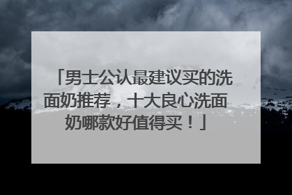 男士公认最建议买的洗面奶推荐，十大良心洗面奶哪款好值得买！