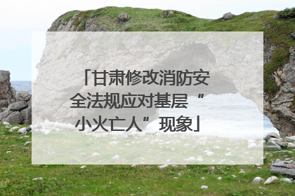 甘肃修改消防安全法规应对基层“小火亡人”现象
