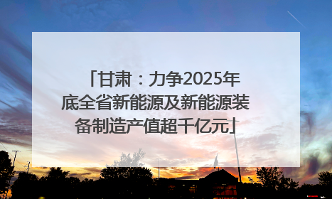 甘肃：力争2025年底全省新能源及新能源装备制造产值超千亿元