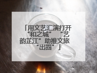 用文艺汇演打开“和之城” “艺韵芷江”助推文旅“出圈”