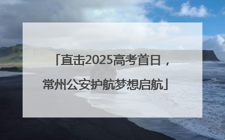 直击2025高考首日，常州公安护航梦想启航