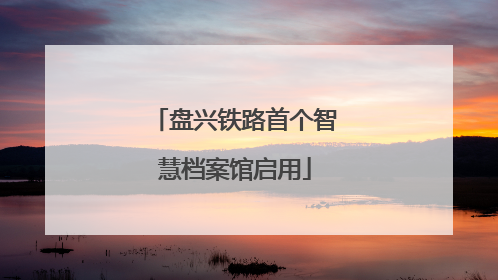 盘兴铁路首个智慧档案馆启用