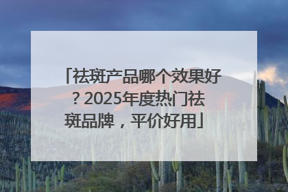 祛斑产品哪个效果好？2025年度热门祛斑品牌，平价好用