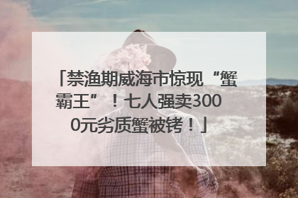 禁渔期威海市惊现“蟹霸王”！七人强卖3000元劣质蟹被铐！