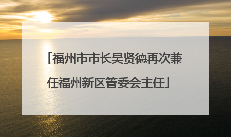 福州市市长吴贤德再次兼任福州新区管委会主任