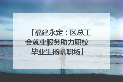 福建永定：区总工会就业服务助力职校毕业生扬帆职场