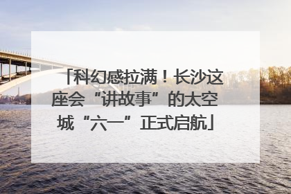 科幻感拉满！长沙这座会“讲故事”的太空城“六一”正式启航