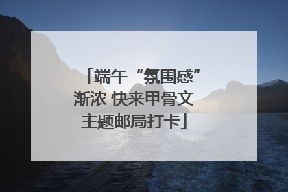 端午“氛围感”渐浓 快来甲骨文主题邮局打卡