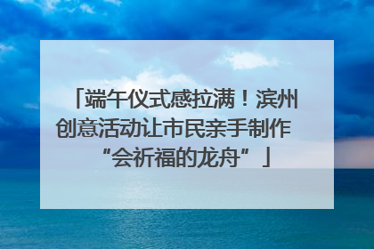 端午仪式感拉满！滨州创意活动让市民亲手制作“会祈福的龙舟”