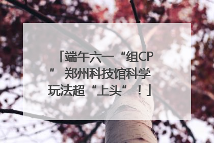 端午六一“组CP” 郑州科技馆科学玩法超“上头”！
