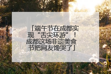 端午节在成都实现“舌尖环游”！成都这场非遗美食节把网友馋哭了
