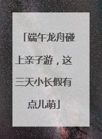 端午龙舟碰上亲子游，这三天小长假有点儿萌