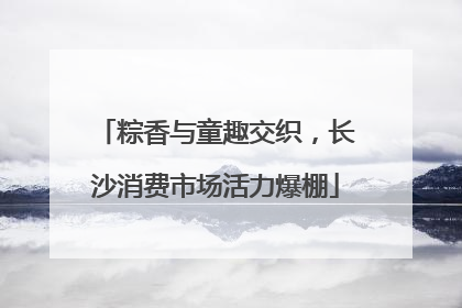粽香与童趣交织，长沙消费市场活力爆棚