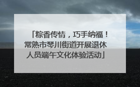 粽香传情，巧手纳福！常熟市琴川街道开展退休人员端午文化体验活动