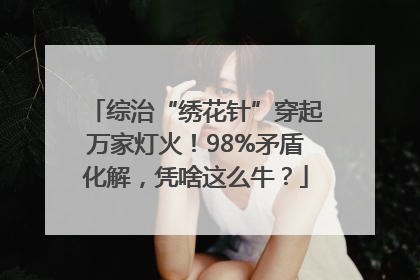 综治“绣花针”穿起万家灯火！98%矛盾化解，凭啥这么牛？