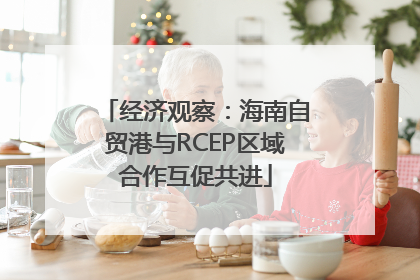 经济观察：海南自贸港与RCEP区域合作互促共进