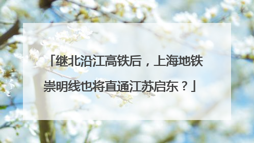 继北沿江高铁后，上海地铁崇明线也将直通江苏启东？