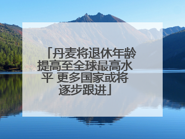 丹麦将退休年龄提高至全球最高水平 更多国家或将逐步跟进