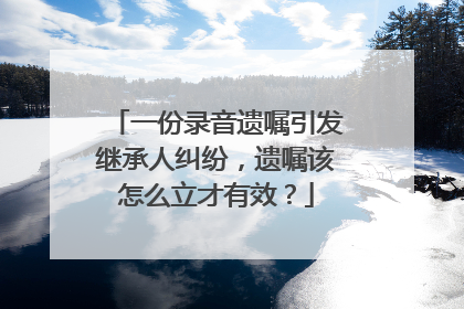一份录音遗嘱引发继承人纠纷，遗嘱该怎么立才有效？