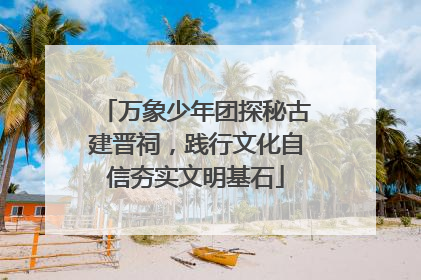 万象少年团探秘古建晋祠，践行文化自信夯实文明基石