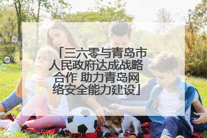 三六零与青岛市人民政府达成战略合作 助力青岛网络安全能力建设