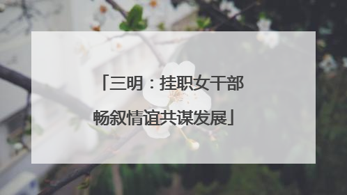 三明：挂职女干部畅叙情谊共谋发展