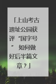 上山考古遗址公园获评“国字号” 如何做好后半篇文章？