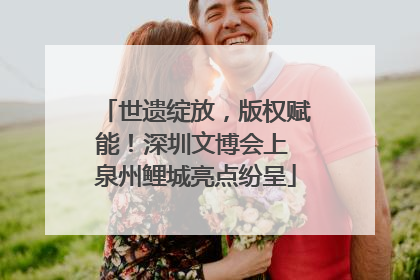 世遗绽放，版权赋能！深圳文博会上 泉州鲤城亮点纷呈